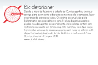 Bicicletaria.net
Desde o início de fevereiro a cidade de Curitiba ganhou um novo
serviço para quem curte a bicicleta como meio de locomoção, lazer
ou prática de exercícios físicos. O sistema desenvolvido pela
Bicletaria.net conta atualmente com 21 bikes disponíveis para o
público nos dois pontos de atendimento. As bicicletas contam com
rastreamento satélite em tempo real, três marchas, freio tipo rolete,
transmissão sem uso de correntes e pneu anti furos. O sistema está
disponível no bicicletário do Jardim Botânico e do Centro Cívico
(Rua Jacy Loureiro Campos, 201).
www.bicicletaria.net
 