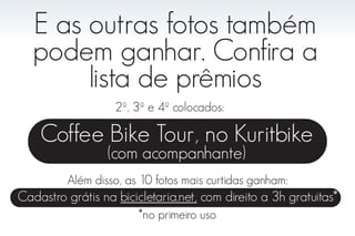 E as outras fotos também
   podem ganhar. Confira a
        lista de prêmios
                   2º, 3º e 4º colocados:

    Coffee Bike Tour, no Kuritbike
                  (com acompanhante)
         Além disso, as 10 fotos mais curtidas ganham:
Cadastro grátis na bicicletaria.net, com direito a 3h gratuitas*
                        *no primeiro uso
 