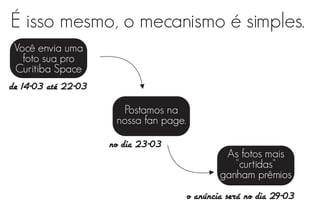 É isso mesmo, o mecanismo é simples.
 Você envia uma
    foto sua pro
 Curitiba Space
de 14-03 até 22-03

                       Postamos na
                      nossa fan page.

                     no dia 23-03
                                                 As fotos mais
                                                   "curtidas"
                                                ganham prêmios
                                        o anúncia será no dia 29-03
 