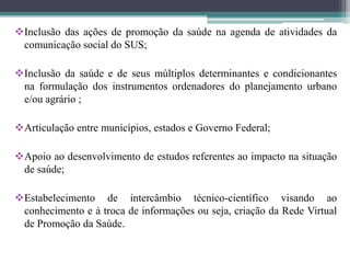 Inclusão das ações de promoção da saúde na agenda de atividades da
 comunicação social do SUS;

Inclusão da saúde e de seus múltiplos determinantes e condicionantes
 na formulação dos instrumentos ordenadores do planejamento urbano
 e/ou agrário ;

Articulação entre municípios, estados e Governo Federal;

Apoio ao desenvolvimento de estudos referentes ao impacto na situação
 de saúde;

Estabelecimento de intercâmbio técnico-científico visando ao
 conhecimento e à troca de informações ou seja, criação da Rede Virtual
 de Promoção da Saúde.
 