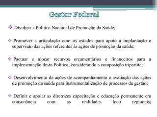  Divulgar a Política Nacional de Promoção da Saúde;

 Promover a articulação com os estados para apoio à implantação e
 supervisão das ações referentes às ações de promoção da saúde;

 Pactuar e alocar recursos orçamentários e financeiros para a
 implementação desta Política, considerando a composição tripartite;

 Desenvolvimento de ações de acompanhamento e avaliação das ações
 de promoção da saúde para instrumentalização de processos de gestão;

 Definir e apoiar as diretrizes capacitação e educação permanente em
 consonância       com        as     realidades     loco     regionais;
 