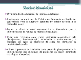 Divulgar a Política Nacional de Promoção da Saúde;

Implementar as diretrizes da Política de Promoção da Saúde em
 consonância com as diretrizes definidas no âmbito nacional e as
 realidades locais;

Pactuar e alocar recursos orçamentários e financeiros para a
 implementação da Política de Promoção da Saúde;

Criar uma referência e/ou grupos matriciais responsáveis pelo
 planejamento, implementação, articulação e monitoramento, e
 avaliação das ações de promoção da saúde nas secretarias de
 municipais de saúde;

Adotar o processo de avaliação como parte do planejamento e da
 implementação das iniciativas de promoção da saúde, garantindo
 tecnologias adequadas;
 