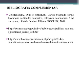 BIBLIOGRAFIA COMPLEMENTAR

 CZERESNIA, Dina e FREITAS, Carlos Machado (org.).
 Promoção da Saúde: conceitos, reflexões, tendências. 2 ed.
 rev. e amp. Rio de Janeiro: Editora FIOCRUZ, 2009.

http://bvsms.saude.gov.br/bvs/publicacoes/politica_naciona
 l_promocao_saude_3ed.pdf

http://www.bio.fiocruz.br/index.php/artigos/334-o-
 conceito-de-promocao-da-saude-e-os determinantes-sociais
 
