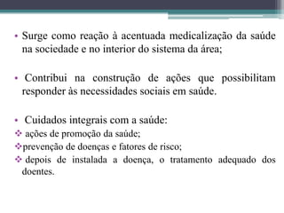 • Surge como reação à acentuada medicalização da saúde
  na sociedade e no interior do sistema da área;

• Contribui na construção de ações que possibilitam
  responder às necessidades sociais em saúde.

• Cuidados integrais com a saúde:
 ações de promoção da saúde;
prevenção de doenças e fatores de risco;
 depois de instalada a doença, o tratamento adequado dos
 doentes.
 