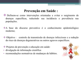 Prevenção em Saúde :
 Definem-se  como intervenções orientadas a evitar o surgimento de
  doenças específicas, reduzindo sua incidência e prevalência nas
  populações.

A base do discurso preventivo é o conhecimento epidemiológico
 moderno;

 Objetivo : controle da transmissão de doenças infecciosas e a redução
 do risco de doenças degenerativas ou outros agravos específicos.

 Projetos de prevenção e educação em saúde:
• divulgação de informação científica
• recomendações normativas de mudanças de hábitos.
 