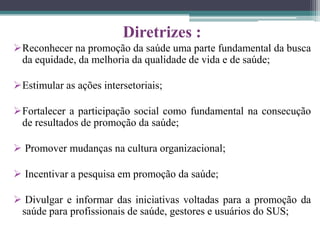Diretrizes :
Reconhecer na promoção da saúde uma parte fundamental da busca
 da equidade, da melhoria da qualidade de vida e de saúde;

Estimular as ações intersetoriais;

Fortalecer a participação social como fundamental na consecução
 de resultados de promoção da saúde;

 Promover mudanças na cultura organizacional;

 Incentivar a pesquisa em promoção da saúde;

 Divulgar e informar das iniciativas voltadas para a promoção da
 saúde para profissionais de saúde, gestores e usuários do SUS;
 