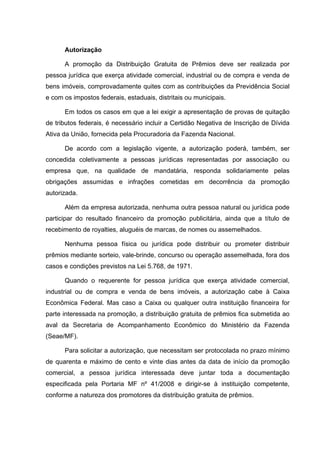 Autorização

      A promoção da Distribuição Gratuita de Prêmios deve ser realizada por
pessoa jurídica que exerça atividade comercial, industrial ou de compra e venda de
bens imóveis, comprovadamente quites com as contribuições da Previdência Social
e com os impostos federais, estaduais, distritais ou municipais.

      Em todos os casos em que a lei exigir a apresentação de provas de quitação
de tributos federais, é necessário incluir a Certidão Negativa de Inscrição de Dívida
Ativa da União, fornecida pela Procuradoria da Fazenda Nacional.

      De acordo com a legislação vigente, a autorização poderá, também, ser
concedida coletivamente a pessoas jurídicas representadas por associação ou
empresa que, na qualidade de mandatária, responda solidariamente pelas
obrigações assumidas e infrações cometidas em decorrência da promoção
autorizada.

      Além da empresa autorizada, nenhuma outra pessoa natural ou jurídica pode
participar do resultado financeiro da promoção publicitária, ainda que a título de
recebimento de royalties, aluguéis de marcas, de nomes ou assemelhados.

      Nenhuma pessoa física ou jurídica pode distribuir ou prometer distribuir
prêmios mediante sorteio, vale-brinde, concurso ou operação assemelhada, fora dos
casos e condições previstos na Lei 5.768, de 1971.

      Quando o requerente for pessoa jurídica que exerça atividade comercial,
industrial ou de compra e venda de bens imóveis, a autorização cabe à Caixa
Econômica Federal. Mas caso a Caixa ou qualquer outra instituição financeira for
parte interessada na promoção, a distribuição gratuita de prêmios fica submetida ao
aval da Secretaria de Acompanhamento Econômico do Ministério da Fazenda
(Seae/MF).

      Para solicitar a autorização, que necessitam ser protocolada no prazo mínimo
de quarenta e máximo de cento e vinte dias antes da data de início da promoção
comercial, a pessoa jurídica interessada deve juntar toda a documentação
especificada pela Portaria MF nº 41/2008 e dirigir-se à instituição competente,
conforme a natureza dos promotores da distribuição gratuita de prêmios.
 