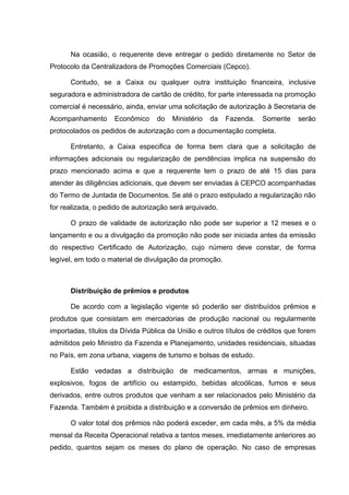 Na ocasião, o requerente deve entregar o pedido diretamente no Setor de
Protocolo da Centralizadora de Promoções Comerciais (Cepco).

      Contudo, se a Caixa ou qualquer outra instituição financeira, inclusive
seguradora e administradora de cartão de crédito, for parte interessada na promoção
comercial é necessário, ainda, enviar uma solicitação de autorização à Secretaria de
Acompanhamento      Econômico     do   Ministério   da   Fazenda.   Somente    serão
protocolados os pedidos de autorização com a documentação completa.

      Entretanto, a Caixa especifica de forma bem clara que a solicitação de
informações adicionais ou regularização de pendências implica na suspensão do
prazo mencionado acima e que a requerente tem o prazo de até 15 dias para
atender às diligências adicionais, que devem ser enviadas à CEPCO acompanhadas
do Termo de Juntada de Documentos. Se até o prazo estipulado a regularização não
for realizada, o pedido de autorização será arquivado.

      O prazo de validade de autorização não pode ser superior a 12 meses e o
lançamento e ou a divulgação da promoção não pode ser iniciada antes da emissão
do respectivo Certificado de Autorização, cujo número deve constar, de forma
legível, em todo o material de divulgação da promoção.



      Distribuição de prêmios e produtos

      De acordo com a legislação vigente só poderão ser distribuídos prêmios e
produtos que consistam em mercadorias de produção nacional ou regularmente
importadas, títulos da Dívida Pública da União e outros títulos de créditos que forem
admitidos pelo Ministro da Fazenda e Planejamento, unidades residenciais, situadas
no País, em zona urbana, viagens de turismo e bolsas de estudo.

      Estão vedadas a distribuição de medicamentos, armas e munições,
explosivos, fogos de artifício ou estampido, bebidas alcoólicas, fumos e seus
derivados, entre outros produtos que venham a ser relacionados pelo Ministério da
Fazenda. Também é proibida a distribuição e a conversão de prêmios em dinheiro.

      O valor total dos prêmios não poderá exceder, em cada mês, a 5% da média
mensal da Receita Operacional relativa a tantos meses, imediatamente anteriores ao
pedido, quantos sejam os meses do plano de operação. No caso de empresas
 