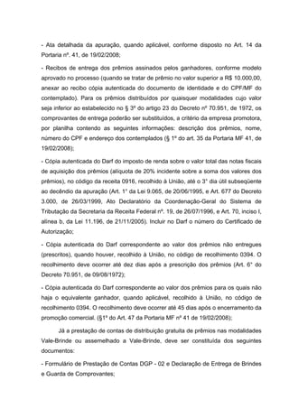 - Ata detalhada da apuração, quando aplicável, conforme disposto no Art. 14 da
Portaria nº. 41, de 19/02/2008;

- Recibos de entrega dos prêmios assinados pelos ganhadores, conforme modelo
aprovado no processo (quando se tratar de prêmio no valor superior a R$ 10.000,00,
anexar ao recibo cópia autenticada do documento de identidade e do CPF/MF do
contemplado). Para os prêmios distribuídos por quaisquer modalidades cujo valor
seja inferior ao estabelecido no § 3º do artigo 23 do Decreto nº 70.951, de 1972, os
comprovantes de entrega poderão ser substituídos, a critério da empresa promotora,
por planilha contendo as seguintes informações: descrição dos prêmios, nome,
número do CPF e endereço dos contemplados (§ 1º do art. 35 da Portaria MF 41, de
19/02/2008);

- Cópia autenticada do Darf do imposto de renda sobre o valor total das notas fiscais
de aquisição dos prêmios (alíquota de 20% incidente sobre a soma dos valores dos
prêmios), no código da receita 0916, recolhido à União, até o 3° dia útil subseqüente
ao decêndio da apuração (Art. 1° da Lei 9.065, de 20/06/1995, e Art. 677 do Decreto
3.000, de 26/03/1999, Ato Declaratório da Coordenação-Geral do Sistema de
Tributação da Secretaria da Receita Federal nº. 19, de 26/07/1996, e Art. 70, inciso I,
alínea b, da Lei 11.196, de 21/11/2005). Incluir no Darf o número do Certificado de
Autorização;

- Cópia autenticada do Darf correspondente ao valor dos prêmios não entregues
(prescritos), quando houver, recolhido à União, no código de recolhimento 0394. O
recolhimento deve ocorrer até dez dias após a prescrição dos prêmios (Art. 6° do
Decreto 70.951, de 09/08/1972);

- Cópia autenticada do Darf correspondente ao valor dos prêmios para os quais não
haja o equivalente ganhador, quando aplicável, recolhido à União, no código de
recolhimento 0394. O recolhimento deve ocorrer até 45 dias após o encerramento da
promoção comercial. (§1º do Art. 47 da Portaria MF nº 41 de 19/02/2008);

      Já a prestação de contas de distribuição gratuita de prêmios nas modalidades
Vale-Brinde ou assemelhado a Vale-Brinde, deve ser constituída dos seguintes
documentos:

- Formulário de Prestação de Contas DGP - 02 e Declaração de Entrega de Brindes
e Guarda de Comprovantes;
 