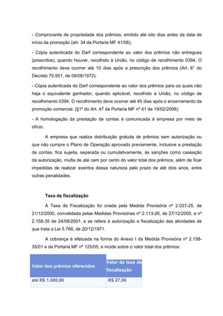 - Comprovante de propriedade dos prêmios, emitido até oito dias antes da data de
início da promoção (art. 34 da Portaria MF 41/08);

- Cópia autenticada do Darf correspondente ao valor dos prêmios não entregues
(prescritos), quando houver, recolhido à União, no código de recolhimento 0394. O
recolhimento deve ocorrer até 10 dias após a prescrição dos prêmios (Art. 6° do
Decreto 70.951, de 09/08/1972);

- Cópia autenticada do Darf correspondente ao valor dos prêmios para os quais não
haja o equivalente ganhador, quando aplicável, recolhido à União, no código de
recolhimento 0394. O recolhimento deve ocorrer até 45 dias após o encerramento da
promoção comercial. (§1º do Art. 47 da Portaria MF nº 41 de 19/02/2008);

- A homologação da prestação de contas é comunicada à empresa por meio de
ofício.

          A empresa que realiza distribuição gratuita de prêmios sem autorização ou
que não cumpre o Plano de Operação aprovado previamente, inclusive a prestação
de contas, fica sujeita, separada ou cumulativamente, às sanções como cassação
da autorização, multa de até cem por cento do valor total dos prêmios, além de ficar
impedidas de realizar eventos dessa natureza pelo prazo de até dois anos, entre
outras penalidades.



          Taxa de fiscalização

          A Taxa de Fiscalização foi criada pela Medida Provisória nº 2.037-25, de
21/12/2000, convalidada pelas Medidas Provisórias nº 2.113-26, de 27/12/2000, e nº
2.158-35 de 24/08/2001, e se refere à autorização e fiscalização das atividades de
que trata a Lei 5.768, de 20/12/1971.

          A cobrança é efetuada na forma do Anexo I da Medida Provisória nº 2.158-
35/01 e da Portaria MF nº 125/05, e incide sobre o valor total dos prêmios:


                                        Valor da taxa de
Valor dos prêmios oferecidos
                                        fiscalização

até R$ 1.000,00                         R$ 27,00
 