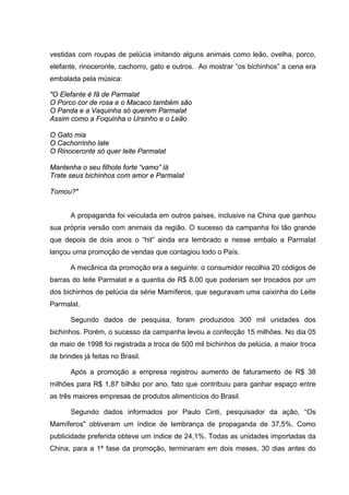 vestidas com roupas de pelúcia imitando alguns animais como leão, ovelha, porco,
elefante, rinoceronte, cachorro, gato e outros. Ao mostrar “os bichinhos” a cena era
embalada pela música:

"O Elefante é fã de Parmalat
O Porco cor de rosa e o Macaco também são
O Panda e a Vaquinha só querem Parmalat
Assim como a Foquinha o Ursinho e o Leão

O Gato mia
O Cachorrinho late
O Rinoceronte só quer leite Parmalat

Mantenha o seu filhote forte “vamo” lá
Trate seus bichinhos com amor e Parmalat

Tomou?"


       A propaganda foi veiculada em outros países, inclusive na China que ganhou
sua própria versão com animais da região. O sucesso da campanha foi tão grande
que depois de dois anos o “hit” ainda era lembrado e nesse embalo a Parmalat
lançou uma promoção de vendas que contagiou todo o País.

       A mecânica da promoção era a seguinte: o consumidor recolhia 20 códigos de
barras do leite Parmalat e a quantia de R$ 8,00 que poderiam ser trocados por um
dos bichinhos de pelúcia da série Mamíferos, que seguravam uma caixinha do Leite
Parmalat.

       Segundo dados de pesquisa, foram produzidos 300 mil unidades dos
bichinhos. Porém, o sucesso da campanha levou a confecção 15 milhões. No dia 05
de maio de 1998 foi registrada a troca de 500 mil bichinhos de pelúcia, a maior troca
de brindes já feitas no Brasil.

       Após a promoção a empresa registrou aumento de faturamento de R$ 38
milhões para R$ 1,87 bilhão por ano, fato que contribuiu para ganhar espaço entre
as três maiores empresas de produtos alimentícios do Brasil.

       Segundo dados informados por Paulo Cinti, pesquisador da ação, “Os
Mamíferos" obtiveram um índice de lembrança de propaganda de 37,5%. Como
publicidade preferida obteve um índice de 24,1%. Todas as unidades importadas da
China, para a 1ª fase da promoção, terminaram em dois meses, 30 dias antes do
 