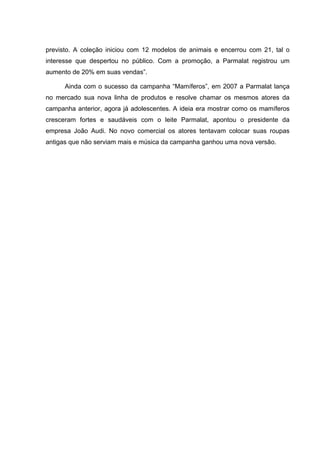 previsto. A coleção iniciou com 12 modelos de animais e encerrou com 21, tal o
interesse que despertou no público. Com a promoção, a Parmalat registrou um
aumento de 20% em suas vendas”.

      Ainda com o sucesso da campanha “Mamíferos”, em 2007 a Parmalat lança
no mercado sua nova linha de produtos e resolve chamar os mesmos atores da
campanha anterior, agora já adolescentes. A ideia era mostrar como os mamíferos
cresceram fortes e saudáveis com o leite Parmalat, apontou o presidente da
empresa João Audi. No novo comercial os atores tentavam colocar suas roupas
antigas que não serviam mais e música da campanha ganhou uma nova versão.
 