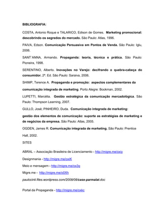 BIBLIOGRAFIA:

COSTA, Antonio Roque e TALARICO, Edison de Gomes. Marketing promocional:
descobrindo os segredos do mercado. São Paulo: Atlas, 1996.

PAIVA, Edson. Comunicação Persuasiva em Pontos de Venda. São Paulo: Iglu,
2006.

SANT´ANNA, Armando. Propaganda: teoria, técnica e prática. São Paulo:
Pioneira, 1998.

SERENTINO, Alberto. Inovações no Varejo: decifrando o quebra-cabeça do
consumidor. 2ª. Ed. São Paulo: Saraiva, 2006.

SHIMP, Terence A. Propaganda e promoção: aspectos complementares da

comunicação integrada de marketing. Porto Alegre: Bookman, 2002.

LUPETTI, Marcélia.   Gestão estratégica da comunicação mercadológica. São
Paulo: Thompson Learning, 2007.

GULLO, José; PINHEIRO, Duda. Comunicação integrada de marketing:

gestão dos elementos de comunicação: suporte as estratégias de marketing e
de negócios da empresa. São Paulo: Atlas, 2005.

OGDEN, James R. Comunicação integrada de marketing. São Paulo: Prentice

Hall, 2002.

SITES

ABRAL – Associação Brasileira de Licenciamento - http://migre.me/oxiy

Designmania - http://migre.me/oxiK

Meio e mensagem - http://migre.me/ox3q

Migre.me - http://migre.me/o0Xh

paulocinti.files.wordpress.com/2008/08/case-parmalat.doc


Portal da Propaganda - http://migre.me/oxkc
 