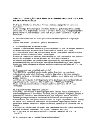 ANEXO I - LEGISLAÇÃO – PERGUNTAS E RESPOSTAS FREQUENTES SOBRE
PROMOÇÃO DE VENDAS

01. O que é "Distribuição Gratuita de Prêmios a título de propaganda" em promoções
comerciais?
É uma estratégia de marketing que consiste na distribuição gratuita de prêmios visando
alavancar a venda de produtos e serviços ou promover marcas, cuja realização depende de
prévia autorização, nos termos da Lei nº 5.768, de 20/12/1971, e Decreto nº 70.951, de
09/08/1972.

02. Quais as modalidades de Distribuição Gratuita de Prêmios previstas na legislação
vigente?
Sorteio, Vale-Brinde, Concurso ou Operação Assemelhada.

03. O que caracteriza a modalidade Sorteio?
SORTEIO é modalidade de distribuição gratuita de prêmios, na qual são emitidos elementos
sorteáveis numerados, em séries de no máximo cem mil números, distribuídos
concomitantemente, aleatória e equitativamente, e cujos contemplados são definidos com
base nos resultados das extrações da Loteria Federal.
Em caso de os elementos sorteáveis serem emitidos em mais de uma série, para o mesmo
período de participação, a premiação deverá ser idêntica para cada série.
Os elementos sorteáveis são distribuídos exclusivamente nos estabelecimentos das
empresas autorizadas, sendo vedada a sua distribuição em logradouros e vias públicas.
O elemento sorteável deve ser emitido de acordo com os termos da Portaria MF n.º 41, de
19/02/2008.

04. O que caracteriza a modalidade Vale-brinde?
VALE-BRINDE é modalidade de distribuição gratuita de prêmios com premiação
instantânea, na qual o brinde é colocado no interior do produto ou dentro do respectivo
envoltório, atendidas as normas prescritas pelos órgãos de saúde pública e de controle de
pesos e medidas.
Admitir-se-á a distribuição do brinde por outra forma, desde que sejam atendidos todos os
requisitos constantes nos artigos 23 e 24 do Decreto nº 70.951, de 09/08/1972.
O vale-brinde deve ser emitido de acordo com os termos da Portaria MF n.º 41, de
19/02/2008.

05. O que caracteriza a modalidade Concurso?
CONCURSO é modalidade de distribuição gratuita de prêmios, na qual o contemplado é
determinado por meio de concurso de previsões, cálculos, testes de inteligência, seleção de
predicados ou competição de qualquer natureza, com a exigência de que a mecânica
utilizada garanta pluralidade de concorrentes e uniformidade nas condições da disputa.
Como condição para participar do concurso poderá ser exigida a apresentação ou a entrega
de rótulos, cintas, invólucros, embalagens e quaisquer atos de propaganda relativos aos
produtos ou ao ramo comercial da empresa autorizada, desde que não constituam série ou
coleção.
A apuração do concurso pode ser feita na sede da empresa autorizada ou nos auditórios de
estações de rádio ou de televisão, com ingresso franqueado ao público.
O concurso deve ser realizado de acordo com os termos da Portaria MF n.º 41, de
19/02/2008.

06. O que caracteriza a modalidade Operação Assemelhada?
 