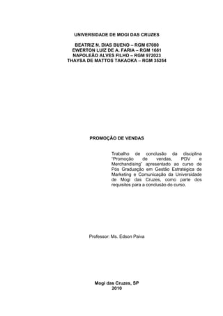 UNIVERSIDADE DE MOGI DAS CRUZES

   BEATRIZ N. DIAS BUENO – RGM 67080
  EWERTON LUIZ DE A. FARIA – RGM 1681
  NAPOLEÃO ALVES FILHO – RGM 972023
THAYSA DE MATTOS TAKAOKA – RGM 35254




        PROMOÇÃO DE VENDAS


                  Trabalho de conclusão da disciplina
                  “Promoção       de     vendas,    PDV e
                  Merchandising” apresentado ao curso de
                  Pós Graduação em Gestão Estratégica de
                  Marketing e Comunicação da Universidade
                  de Mogi das Cruzes, como parte dos
                  requisitos para a conclusão do curso.




        Professor: Ms. Edson Paiva




          Mogi das Cruzes, SP
                 2010
 