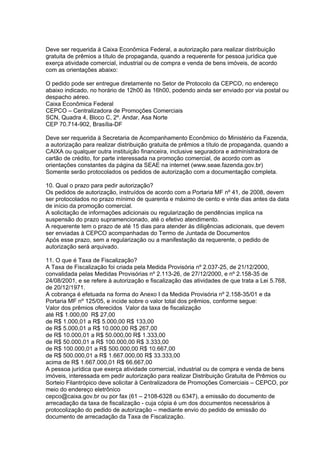Deve ser requerida à Caixa Econômica Federal, a autorização para realizar distribuição
gratuita de prêmios a título de propaganda, quando a requerente for pessoa jurídica que
exerça atividade comercial, industrial ou de compra e venda de bens imóveis, de acordo
com as orientações abaixo:

O pedido pode ser entregue diretamente no Setor de Protocolo da CEPCO, no endereço
abaixo indicado, no horário de 12h00 às 16h00, podendo ainda ser enviado por via postal ou
despacho aéreo.
Caixa Econômica Federal
CEPCO – Centralizadora de Promoções Comerciais
SCN, Quadra 4, Bloco C, 2º. Andar, Asa Norte
CEP 70.714-902, Brasília-DF

Deve ser requerida à Secretaria de Acompanhamento Econômico do Ministério da Fazenda,
a autorização para realizar distribuição gratuita de prêmios a título de propaganda, quando a
CAIXA ou qualquer outra instituição financeira, inclusive seguradora e administradora de
cartão de crédito, for parte interessada na promoção comercial, de acordo com as
orientações constantes da página da SEAE na internet (www.seae.fazenda.gov.br)
Somente serão protocolados os pedidos de autorização com a documentação completa.

10. Qual o prazo para pedir autorização?
Os pedidos de autorização, instruídos de acordo com a Portaria MF nº 41, de 2008, devem
ser protocolados no prazo mínimo de quarenta e máximo de cento e vinte dias antes da data
de início da promoção comercial.
A solicitação de informações adicionais ou regularização de pendências implica na
suspensão do prazo supramencionado, até o efetivo atendimento.
A requerente tem o prazo de até 15 dias para atender às diligências adicionais, que devem
ser enviadas à CEPCO acompanhadas do Termo de Juntada de Documentos
Após esse prazo, sem a regularização ou a manifestação da requerente, o pedido de
autorização será arquivado.

11. O que é Taxa de Fiscalização?
A Taxa de Fiscalização foi criada pela Medida Provisória nº 2.037-25, de 21/12/2000,
convalidada pelas Medidas Provisórias nº 2.113-26, de 27/12/2000, e nº 2.158-35 de
24/08/2001, e se refere à autorização e fiscalização das atividades de que trata a Lei 5.768,
de 20/12/1971.
A cobrança é efetuada na forma do Anexo I da Medida Provisória nº 2.158-35/01 e da
Portaria MF nº 125/05, e incide sobre o valor total dos prêmios, conforme segue:
Valor dos prêmios oferecidos Valor da taxa de fiscalização
até R$ 1.000,00 R$ 27,00
de R$ 1.000,01 a R$ 5.000,00 R$ 133,00
de R$ 5.000,01 a R$ 10.000,00 R$ 267,00
de R$ 10.000,01 a R$ 50.000,00 R$ 1.333,00
de R$ 50.000,01 a R$ 100.000,00 R$ 3.333,00
de R$ 100.000,01 a R$ 500.000,00 R$ 10.667,00
de R$ 500.000,01 a R$ 1.667.000,00 R$ 33.333,00
acima de R$ 1.667.000,01 R$ 66.667,00
A pessoa jurídica que exerça atividade comercial, industrial ou de compra e venda de bens
imóveis, interessada em pedir autorização para realizar Distribuição Gratuita de Prêmios ou
Sorteio Filantrópico deve solicitar à Centralizadora de Promoções Comerciais – CEPCO, por
meio do endereço eletrônico
cepco@caixa.gov.br ou por fax (61 – 2108-6328 ou 6347), a emissão do documento de
arrecadação da taxa de fiscalização - cuja cópia é um dos documentos necessários à
protocolização do pedido de autorização – mediante envio do pedido de emissão do
documento de arrecadação da Taxa de Fiscalização.
 