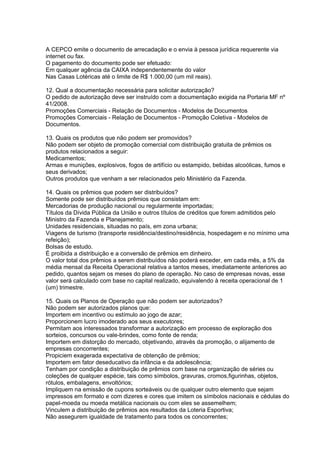 A CEPCO emite o documento de arrecadação e o envia à pessoa jurídica requerente via
internet ou fax.
O pagamento do documento pode ser efetuado:
Em qualquer agência da CAIXA independentemente do valor
Nas Casas Lotéricas até o limite de R$ 1.000,00 (um mil reais).

12. Qual a documentação necessária para solicitar autorização?
O pedido de autorização deve ser instruído com a documentação exigida na Portaria MF nº
41/2008.
Promoções Comerciais - Relação de Documentos - Modelos de Documentos
Promoções Comerciais - Relação de Documentos - Promoção Coletiva - Modelos de
Documentos.

13. Quais os produtos que não podem ser promovidos?
Não podem ser objeto de promoção comercial com distribuição gratuita de prêmios os
produtos relacionados a seguir:
Medicamentos;
Armas e munições, explosivos, fogos de artifício ou estampido, bebidas alcoólicas, fumos e
seus derivados;
Outros produtos que venham a ser relacionados pelo Ministério da Fazenda.

14. Quais os prêmios que podem ser distribuídos?
Somente pode ser distribuídos prêmios que consistam em:
Mercadorias de produção nacional ou regularmente importadas;
Títulos da Dívida Pública da União e outros títulos de créditos que forem admitidos pelo
Ministro da Fazenda e Planejamento;
Unidades residenciais, situadas no país, em zona urbana;
Viagens de turismo (transporte residência/destino/residência, hospedagem e no mínimo uma
refeição);
Bolsas de estudo.
É proibida a distribuição e a conversão de prêmios em dinheiro.
O valor total dos prêmios a serem distribuídos não poderá exceder, em cada mês, a 5% da
média mensal da Receita Operacional relativa a tantos meses, imediatamente anteriores ao
pedido, quantos sejam os meses do plano de operação. No caso de empresas novas, esse
valor será calculado com base no capital realizado, equivalendo à receita operacional de 1
(um) trimestre.

15. Quais os Planos de Operação que não podem ser autorizados?
Não podem ser autorizados planos que:
Importem em incentivo ou estímulo ao jogo de azar;
Proporcionem lucro imoderado aos seus executores;
Permitam aos interessados transformar a autorização em processo de exploração dos
sorteios, concursos ou vale-brindes, como fonte de renda;
Importem em distorção do mercado, objetivando, através da promoção, o alijamento de
empresas concorrentes;
Propiciem exagerada expectativa de obtenção de prêmios;
Importem em fator deseducativo da infância e da adolescência;
Tenham por condição a distribuição de prêmios com base na organização de séries ou
coleções de qualquer espécie, tais como símbolos, gravuras, cromos,figurinhas, objetos,
rótulos, embalagens, envoltórios;
Impliquem na emissão de cupons sorteáveis ou de qualquer outro elemento que sejam
impressos em formato e com dizeres e cores que imitem os símbolos nacionais e cédulas do
papel-moeda ou moeda metálica nacionais ou com eles se assemelhem;
Vinculem a distribuição de prêmios aos resultados da Loteria Esportiva;
Não assegurem igualdade de tratamento para todos os concorrentes;
 
