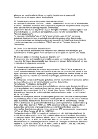 Vierem a ser considerados inviáveis, por motivo de ordem geral ou especial;
Condicionem a entrega do prêmio à adimplência;

16. Quando a propriedade dos prêmios deve ser comprovada?
No caso das modalidades "concurso", "sorteio", "assemelhado a concurso" e "assemelhado
a sorteio", a empresa autorizada deve comprovar a propriedade dos prêmios até 8 (oito) dias
antes da data marcada para apuração do contemplado.
Dependendo da natureza do prêmio e a juízo do órgão autorizador, a comprovação de sua
propriedade pode ser substituída por depósito bancário no valor correspondente (vide
"depósito caucionado").
No caso das modalidades "vale-brinde" e "assemelhado a vale-brinde", a empresa
autorizada deve comprovar a propriedade dos prêmios antes do início da promoção.
A comprovação deve ser efetuada mediante apresentação da Nota Fiscal de aquisição do
prêmio, que deverá ser protocolada na CEPCO anexada ao Termo de Juntada de
Documentos.

17. Qual o prazo de validade da autorização?
O prazo de validade de autorização é o expresso no Certificado de Autorização, que
coincide com o de execução do Plano de Operação e não pode ser superior a 12 meses.

18. Quando pode ser iniciada a divulgação da promoção?
O lançamento e/ou a divulgação da promoção não pode ser iniciada antes da emissão do
respectivo Certificado de Autorização, cujo número deve constar, de forma legível, em todo
o material de divulgação da promoção.

19. Quando e como prestar contas?
A empresa autorizada deve encaminhar ao protocolo da CEPCO/CAIXA, a prestação de
contas do cumprimento do Plano de Operação autorizado, no prazo máximo de até 30 dias
após a prescrição do direito ao prêmio. A prescrição do direito aos prêmios ocorre 180 dias
após a apuração ou o sorteio ou o término da promoção, conforme art. 6º, do Decreto
70951/72.
A prestação de contas da distribuição gratuita de prêmios nas modalidade Concurso, Sorteio
ou Assemelhados, deve ser constituída dos seguintes documentos:
Formulário de Prestação de Contas DGP - 01;
Cópia autenticada do comprovante de propriedade dos prêmios ou de depósito bancário em
conta vinculada ao plano caucionando no valor do prêmio, com data de até 8 dias anteriores
à apuração dos contemplados (§§ 1° e 2° do Art. 15 do Decreto 70.951, de 09/08/1972);
Ata detalhada da apuração, quando aplicável, conforme disposto no Art. 14 da Portaria nº.
41, de 19/02/2008;
Recibos de entrega dos prêmios assinados pelos ganhadores, conforme modelo aprovado
no processo (quando se tratar de prêmio no valor superior a R$ 10.000,00, anexar ao recibo
cópia autenticada do documento de identidade e do CPF/MF do contemplado). Para os
prêmios distribuídos por quaisquer modalidade cujo valor seja inferior ao estabelecido no §
3º do artigo 23 do Decreto nº 70.951, de 1972, os comprovantes de entrega poderão ser
substituídos, a critério da empresa promotora, por planilha contendo as seguintes
informações: descrição dos prêmios, nome, número do CPF e endereço dos contemplados
(§ 1º do art. 35 da Portaria MF 41, de 19/02/2008);
Cópia autenticada do DARF do imposto de renda sobre o valor total das notas fiscais de
aquisição dos prêmios (alíquota de 20% incidente sobre a soma dos valores dos prêmios),
no código da receita 0916, recolhido à União, até o 3° dia útil subseqüente ao decêndio da
apuração (Art. 1° da Lei 9.065, de 20/06/1995, e Art. 677 do Decreto 3.000, de 26/03/1999,
Ato Declaratório da Coordenação-Geral do Sistema de Tributação da Secretaria da Receita
Federal nº. 19, de 26/07/1996, e Art. 70, inciso I, alínea b, da Lei 11.196, de 21/11/2005).
Incluir no DARF o número do Certificado de Autorização;
 