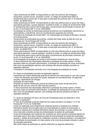 Cópia autenticada do DARF correspondente ao valor dos prêmios não entregues
(prescritos), quando houver, recolhido à União, no código de recolhimento 0394. O
recolhimento deve ocorrer até 10 dias após a prescrição dos prêmios (Art. 6° do Decreto
70.951, de 09/08/1972).
Cópia autenticada do DARF correspondente ao valor dos prêmios para os quais não haja o
equivalente ganhador, quando aplicável, recolhido à União, no código de recolhimento 0394.
O recolhimento deve ocorrer até 45 dias após o encerramento da promoção comercial. (§1º
do Art. 47 da Portaria MF nº 41 de 19/02/2008)
A prestação de contas de distribuição gratuita de prêmios nas modalidades vale-brinde ou
assemelhado a Vale-Brinde, deve ser constituída dos seguintes documentos:
Formulário de Prestação de Contas DGP - 02 e Declaração de Entrega de Brindes e Guarda
de Comprovantes;
Comprovante de propriedade dos prêmios, emitido até 8 dias antes da data de início da
promoção (art. 34 da Portaria MF 41/08);
Cópia autenticada do DARF correspondente ao valor dos prêmios não entregues
(prescritos), quando houver, recolhido à União, no código de recolhimento 0394. O
recolhimento deve ocorrer até 10 dias após a prescrição dos prêmios (Art. 6° do Decreto
70.951, de 09/08/1972).
Cópia autenticada do DARF correspondente ao valor dos prêmios para os quais não haja o
equivalente ganhador, quando aplicável, recolhido à União, no código de recolhimento 0394.
O recolhimento deve ocorrer até 45 dias após o encerramento da promoção comercial. (§1º
do Art. 47 da Portaria MF nº 41 de 19/02/2008)
A homologação da prestação de contas é comunicada à empresa por meio de ofício.
O descumprimento das disposições referentes à prestação de contas sujeita o infrator,
apurada a falta em processo administrativo, à proibição de realização de novas promoções,
bem como às penalidades cabíveis, sem embargo das demais sanções previstas na
legislação aplicável.
O processo é considerado concluído com a homologação da prestação de contas.

20. Quais as penalidades previstas na legislação vigente?
A empresa que realiza distribuição gratuita de prêmios sem autorização ou que não cumpre
o Plano de Operação aprovado fica sujeita, separada ou cumulativamente, às seguintes
sanções, dependendo da infração:
Cassação da autorização;
Proibição de realizar distribuição gratuita de prêmios pelo prazo de até dois anos;
Multa de até cem por cento do valor total dos prêmios.
O descumprimento das disposições referentes à prestação de contas sujeita o infrator,
apurada a falta em processo administrativo, à proibição de realização de novas promoções,
bem como às penalidades cabíveis, sem embargo das demais sanções previstas na
legislação aplicável.

21. Quais as hipóteses em que a de Taxa de Fiscalização pode ser restituída e como
solicitar a restituição?
A Taxa de Fiscalização pode ser restituída nos casos previstos nos artigos 1º e 2º da
Portaria MF nº 215, de 10/08/2006:
A taxa de restituição será integralmente restituída quando a empresa e/ou entidade
filantrópica desistir da promoção antes da protocolização do pedido de autorização; e
quando a empresa e/ou entidade filantrópica desistir da promoção no prazo máximo de
cinco dias úteis contados da data de protocolização do pedido de autorização.
A taxa de fiscalização será restituída em cinqüenta por cento quando a empresa desistir da
promoção após 5 dias úteis contados da data de protocolização do pedido de autorização,
quando o pedido de autorização for indeferido e quando a empresa solicitar o cancelamento
do Certificado de Autorização, em data anterior à do início da promoção indicada no plano
de operação autorizado.
Não serão objeto de restituição os valores referentes ao segundo aditamento.
 