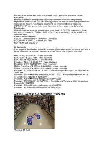 No caso de recolhimento a maior que o devido, serão restituídos apenas os valores
excedentes.
No caso de entidade filantrópica os valores serão sempre restituídos integralmente.
O pedido de restituição da Taxa de Fiscalização deve ser feito por meio de requerimento de
restituição da Taxa de Fiscalização o qual deve ser encaminhado ao protocolo da
CEPCO/CAIXA, acompanhado de cópia do comprovante de pagamento da Taxa de
Fiscalização.
O pedido pode ser entregue pessoalmente no protocolo da CEPCO, no endereço abaixo
indicado, no horário de 12h00 às 16h00, podendo ainda ser enviado por via postal ou por
despacho aéreo.
Caixa Econômica Federal
CEPCO – Centralizadora de Promoções Comerciais
SCN, Quadra 4, Bloco C, 2º. Andar, Asa Norte
CEP 70.714-902, Brasília-DF

22. Legislação
Para realizar o download da legislação desejada, clique sobre o título da mesma e ao abrir a
janela "Download de arquivos" selecione a opção "Salvar este programa em disco".

Lei n.º 5.768, de 20/12/1971 – texto atualizado
Lei n.º 8.981, de 20/01/1995 – texto resumido
Lei n.° 10.683, de 28/03/2003 – texto resumido
Decreto n.º 70.951, de 09/08/1972 – texto atualizado
Decreto n.º 3.000, de 26/03/1999 – texto resumido
Medida Provisória n.º 2.158-35, de 24/08/2001 – texto resumido
Medida Provisória n.º 2.216-37, de 31/08/2001 – texto resumido
Portaria n.º 90 da SEAE/MF, de 03/10/2000 – Revogada pela Portaria nº 184 SEAE/MF de
19/07/2006
Portaria n.º 391 do Ministério da Fazenda, de 25/11/2002 – Revogada pela Portaria nº 215
do Ministério da Fazenda de 10/08/2006
Portaria n.° 125 do Ministério da Fazenda, de 27/05/2005
Portaria n.º 184 SEAE/MF, de 19/07/2006 – Revogada pela Portaria nº 41 do Ministério da
Fazenda de 19/02/2008
Portaria n.º 215 do Ministério da Fazenda, de 10/08/2006.
Portaria n.º 41 do Ministério da Fazenda, de 19/02/2008.


ANEXO II - IMAGENS DAS PEÇAS MAIS UTILIZADAS




*Adesivo de chão
 