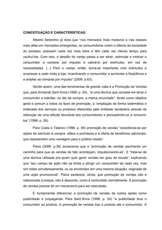 CONCEITUAÇÃO E CARACTERÍSTICAS:

       Alberto Serentino já dizia que “nos mercados mais maduros e nas classes
mais altas em mercados emergentes, os consumidores vivem o dilema da sociedade
do excesso: possuem cada vez mais bens e têm cada vez menos tempo para
usufruí-los. Com isso, o desafio do varejo passa a ser atrair, estimular e motivar o
consumidor a comprar por impulso e cativá-lo por estímulos, em vez de
necessidades. (...) Para o varejo, então, torna-se importante criar estímulos e
surpresas a cada visita à loja, incentivando o consumidor a aumentar a freqüência e
a ampliar as compras por impulso” (2006: p.63).

       Sendo assim, uma das ferramentas de grande valia é a Promoção de Vendas
que, para Armando Sant´Anna (1998: p. 24), “é uma técnica que consiste em levar o
consumidor a solicitar, no ato da compra, a marca anunciada”, tendo como objetivo
geral e comum a todos os tipos de promoção, a “ampliação de forma sistemática e
ordenada dos serviços ou produtos oferecidos pela entidade vendedora através da
obtenção de uma atitude favorável dos consumidores e persuadindo-os a consumi-
los” (1998: p. 26).

       Para Costa e Talarico (1996: p. 58) promoção de vendas “caracteriza-se por
ações de estímulo à compra: utiliza a promessa e a oferta de benefícios adicionais,
que representam uma vantagem para o público visado”.

       Paiva (2006: p.38) acrescenta que a “promoção de vendas pavimenta um
caminho para que as vendas de fato aconteçam, impulsionando-as”. E “trata-se de
uma técnica utilizada pra quem quer gerar vendas em grau de escala”, explicando
que “seu campo de ação não se limita a atingir um consumidor de cada vez, mas
sim todos simultaneamente, ou os envolvidos em uma mesma situação, originada de
uma ação promocional”. Paiva esclarece, ainda, que promoção de vendas não é
relacionada a preços, não é desconto, como é confundido normalmente. A promoção
de vendas precisa de um mecanismo para ser executada.

       É fundamental diferenciar a promoção de vendas de outras ações como
publicidade e propaganda. Para Sant´Anna (1998: p. 24) “a publicidade leva o
consumidor ao produto. A promoção de vendas traz o produto até o consumidor. A
 