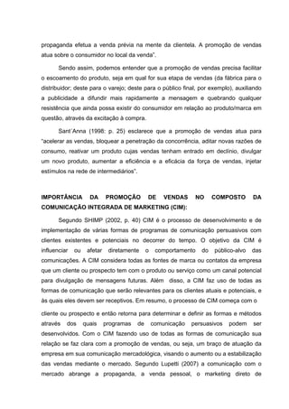 propaganda efetua a venda prévia na mente da clientela. A promoção de vendas
atua sobre o consumidor no local da venda”.

       Sendo assim, podemos entender que a promoção de vendas precisa facilitar
o escoamento do produto, seja em qual for sua etapa de vendas (da fábrica para o
distribuidor; deste para o varejo; deste para o público final, por exemplo), auxiliando
a publicidade a difundir mais rapidamente a mensagem e quebrando qualquer
resistência que ainda possa existir do consumidor em relação ao produto/marca em
questão, através da excitação à compra.

       Sant´Anna (1998: p. 25) esclarece que a promoção de vendas atua para
“acelerar as vendas, bloquear a penetração da concorrência, aditar novas razões de
consumo, reativar um produto cujas vendas tenham entrado em declínio, divulgar
um novo produto, aumentar a eficiência e a eficácia da força de vendas, injetar
estímulos na rede de intermediários”.



IMPORTÂNCIA          DA      PROMOÇÃO         DE      VENDAS     NO     COMPOSTO       DA
COMUNICAÇÃO INTEGRADA DE MARKETING (CIM):

       Segundo SHIMP (2002, p. 40) CIM é o processo de desenvolvimento e de
implementação de várias formas de programas de comunicação persuasivos com
clientes existentes e potenciais no decorrer do tempo. O objetivo da CIM é
influenciar   ou    afetar    diretamente     o    comportamento   do   público-alvo   das
comunicações. A CIM considera todas as fontes de marca ou contatos da empresa
que um cliente ou prospecto tem com o produto ou serviço como um canal potencial
para divulgação de mensagens futuras. Além disso, a CIM faz uso de todas as
formas de comunicação que serão relevantes para os clientes atuais e potenciais, e
às quais eles devem ser receptivos. Em resumo, o processo de CIM começa com o

cliente ou prospecto e então retorna para determinar e definir as formas e métodos
através   dos      quais     programas   de       comunicação   persuasivos   podem    ser
desenvolvidos. Com o CIM fazendo uso de todas as formas de comunicação sua
relação se faz clara com a promoção de vendas, ou seja, um braço de atuação da
empresa em sua comunicação mercadológica, visando o aumento ou a estabilização
das vendas mediante o mercado. Segundo Lupetti (2007) a comunicação com o
mercado abrange a propaganda, a venda pessoal, o marketing direto de
 