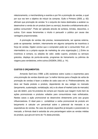 relacionamento, o merchandising e eventos e por fim a promoção de vendas, a qual
por sua vez tem o objetivo de induzir às compras. Gullo e Pinheiro (2005, p. 62)
afirmam que promoção de vendas “é o conjunto de meios destinados a acelerar ou
desenvolver a venda de um produto (bem ou serviço), levando-o enfaticamente até o
público consumidor”. Pode ser aplicada através de sorteios, brindes, descontos, e
outros. Com essas ferramentas o intuito é persuadir o público por causa das
vantagens proporcionadas.

      A promoção de vendas não precisa, necessariamente, ser apenas externa,
pode se apresentar, também, internamente em alguma campanha de incentivos à
força de vendas. Ogden conclui que o comprador pode ser o consumidor ﬁnal, um
intermediário ou a própria equipe de marketing de uma organização [...] Entre os
incentivos à compra, ou adições de valor, estão cupons, produtos ou serviços
gratuitos, displays de ponto-de-venda, programas de treinamento ou prêmios de
viagens para vendedores, entre outros (OGDEN, 2002, p. 14).



CUSTOS E ORÇAMENTOS:

      Armando Sant´ana (1998: p.26) esclarece sobre custos e orçamentos para
uma promoção de vendas dizendo que “a melhor técnica para a fixação de verba de
promoção de vendas é fazer a análise de cada caso em si. Preferencialmente, ela
deve ser fixada produto a produto, dependendo de seu estágio no mercado
(lançamento, sustentação, revitalização, etc) e do share of market (cota de mercado)
que ele detém, pois há produtos de compra por impulso que reagem muito bem às
ações promocionais e produtos voltados para consumidores mais sofisticados.
Nestes casos a ação promocional se desenvolve diretamente junto aos grupos
influenciadores. O ideal para o contabilizar a verba promocional de produto em
lançamento é calcular um percentual sobre o potencial de mercado e as
expectativas de vendas. No caso de produto específico já lançado e posicionado no
mercado, a fórmula ideal é extraída de uma percentagem sobre as vendas médias
do produto, que gira em torno de 1% desta previsão.
 