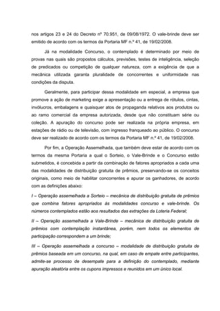 nos artigos 23 e 24 do Decreto nº 70.951, de 09/08/1972. O vale-brinde deve ser
emitido de acordo com os termos da Portaria MF n.º 41, de 19/02/2008.

      Já na modalidade Concurso, o contemplado é determinado por meio de
provas nas quais são propostos cálculos, previsões, testes de inteligência, seleção
de predicados ou competição de qualquer natureza, com a exigência de que a
mecânica utilizada garanta pluralidade de concorrentes e uniformidade nas
condições da disputa.

      Geralmente, para participar dessa modalidade em especial, a empresa que
promove a ação de marketing exige a apresentação ou a entrega de rótulos, cintas,
invólucros, embalagens e quaisquer atos de propaganda relativos aos produtos ou
ao ramo comercial da empresa autorizada, desde que não constituam série ou
coleção. A apuração do concurso pode ser realizada na própria empresa, em
estações de rádio ou de televisão, com ingresso franqueado ao público. O concurso
deve ser realizado de acordo com os termos da Portaria MF n.º 41, de 19/02/2008.

      Por fim, a Operação Assemelhada, que também deve estar de acordo com os
termos da mesma Portaria a qual o Sorteio, o Vale-Brinde e o Concurso estão
submetidos, é concebida a partir da combinação de fatores apropriados a cada uma
das modalidades de distribuição gratuita de prêmios, preservando-se os conceitos
originais, como meio de habilitar concorrentes e apurar os ganhadores, de acordo
com as definições abaixo:

I – Operação assemelhada a Sorteio – mecânica de distribuição gratuita de prêmios
que combina fatores apropriados às modalidades concurso e vale-brinde. Os
números contemplados estão aos resultados das extrações da Loteria Federal;

II – Operação assemelhada a Vale-Brinde – mecânica de distribuição gratuita de
prêmios com contemplação instantânea, porém, nem todos os elementos de
participação correspondem a um brinde;

III – Operação assemelhada a concurso – modalidade de distribuição gratuita de
prêmios baseada em um concurso, na qual, em caso de empate entre participantes,
admite-se processo de desempate para a definição do contemplado, mediante
apuração aleatória entre os cupons impressos e reunidos em um único local.
 