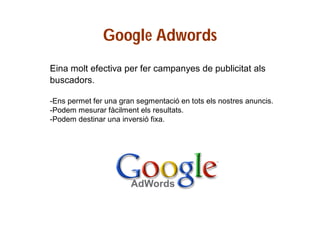 Google Adwords
Eina molt efectiva per fer campanyes de publicitat als
buscadors.
-Ens permet fer una gran segmentació en tots els nostres anuncis.
-Podem mesurar fàcilment els resultats.
-Podem destinar una inversió fixa.

 