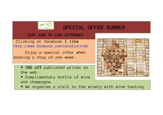 SPECIAL OFFER SUMMER
      25TH JUNE TO 15TH SEPTEMBER

 Clicking on facebook I like
http://www.facebook.com/calaflorinda

     Enjoy a special offer when
booking a stay of one week:

   • 10% off published prices on
   the web.
   • Complimentary bottle of wine
   and champagne.
   • We organize a visit to the winery with wine tasting.
 