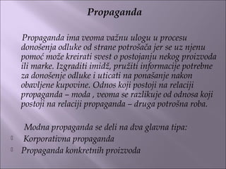 Propaganda
Propaganda ima veoma važnu ulogu u procesu
donošenja odluke od strane potrošača jer se uz njenu
pomoć može kreirati svest o postojanju nekog proizvoda
ili marke. Izgraditi imidž, pružiti informacije potrebne
za donošenje odluke i uticati na ponašanje nakon
obavljene kupovine. Odnos koji postoji na relaciji
propaganda – moda , veoma se razlikuje od odnosa koji
postoji na relaciji propaganda – druga potrošna roba.
Modna propaganda se deli na dva glavna tipa:
 Korporativna propaganda
 Propaganda konkretnih proizvoda
 