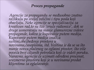 Proces propagande
Agencije za propagandu se međusobno znatno
razlikuju po svojoj veličini i tipu posla koji
obavljaju. Neke agencije se specijalizaciju za
kreativan rad,to su tzv ’vruće radionice’, dok se
druge usmeravaju na manje glamurozne vidove
propagande, kakvo je kupovanje putem medija.
Kupovanje putem medija znači,u
suštini,obezbeđenje prostora u
novinama,časopisima, itd. Veština je da se sa što
manje novca,plaćenog za oglasni prostor, što više
poveća broj ciljanih potrošača koji će videti poruku.
Naravno, agencije će uzimati određeni procenat,
srazmerno prostoru koji je u novinama prodat
klijentima za oglašavanje.
 