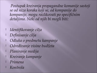 Postupak kreiranja propagandne komanije sastoji
se od niza koraka koji se, od kompanije do
kompanije, mogu razlikovati po specifičnim
detaljima. Neki od njih bi mogli biti:
 
 Identifikovanje cilja
 Definisanje cilja
 Odluka o predmetu kampanje
 Određivanje visine budžeta
 Planiranje medija
 Kreiranje kampanje
 Primena
 Kontrola
 