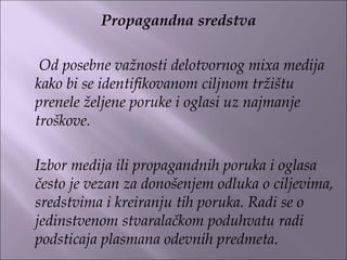 Propagandna sredstva
 
Od posebne važnosti delotvornog mixa medija
kako bi se identifikovanom ciljnom tržištu
prenele željene poruke i oglasi uz najmanje
troškove.
Izbor medija ili propagandnih poruka i oglasa
često je vezan za donošenjem odluka o ciljevima,
sredstvima i kreiranju tih poruka. Radi se o
jedinstvenom stvaralačkom poduhvatu radi
podsticaja plasmana odevnih predmeta.
 