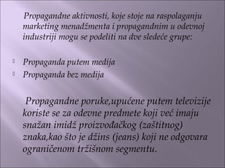Propagandne aktivnosti, koje stoje na raspolaganju
marketing menadžmenta i propagandnim u odevnoj
industriji mogu se podeliti na dve sledeće grupe:
 
 Propaganda putem medija
 Propaganda bez medija
Propagandne poruke,upućene putem televizije
koriste se za odevne predmete koji već imaju
snažan imidž proizvođačkog (zaštitnog)
znaka,kao što je džins (jeans) koji ne odgovara
ograničenom tržišnom segmentu.
 