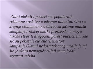 Zidni plakati I posteri sve popularnije
reklamno sredstvo u odevnoj industiji. Oni su
krajnje ekonomično sredstvo za jačanje imidža
kampanje I razvoj marke proizvoda, a mogu
takođe stvoriti dragoceni porast publiciteta, kao
što su pokazale čuvene ‘Benetton’
kampanje.Glavni nedostatak ovog medija je taj
što je skoro nemoguće ciljati samo jedan
segment tržišta.
 