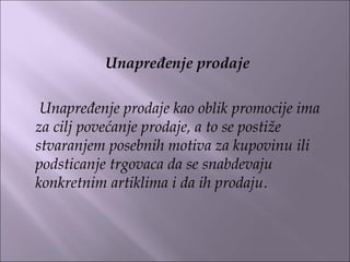 Unapređenje prodaje
 
Unapređenje prodaje kao oblik promocije ima
za cilj povećanje prodaje, a to se postiže
stvaranjem posebnih motiva za kupovinu ili
podsticanje trgovaca da se snabdevaju
konkretnim artiklima i da ih prodaju.
 