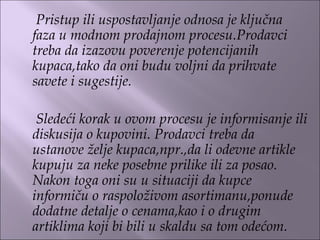 Pristup ili uspostavljanje odnosa je ključna
faza u modnom prodajnom procesu.Prodavci
treba da izazovu poverenje potencijanih
kupaca,tako da oni budu voljni da prihvate
savete i sugestije.
 
Sledeći korak u ovom procesu je informisanje ili
diskusija o kupovini. Prodavci treba da
ustanove želje kupaca,npr.,da li odevne artikle
kupuju za neke posebne prilike ili za posao.
Nakon toga oni su u situaciji da kupce
informiču o raspoloživom asortimanu,ponude
dodatne detalje o cenama,kao i o drugim
artiklima koji bi bili u skaldu sa tom odećom.
 