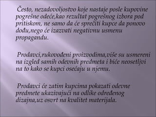 Često, nezadovoljostvo koje nastaje posle kupovine
pogrešne odeće,kao rezultat pogrešnog izbora pod
pritiskom, ne samo da će sprečiti kupce da ponovo
dođu,nego će izazvati negativnu usmenu
propagandu.
Prodavci,rukovođeni proizvodima,više su usmereni
na izgled samih odevnih predmeta i biće neosetljvi
na to kako se kupci osećaju u njemu.
Prodavci će zatim kupcima pokazati odevne
predmete ukazivajući na odlike određenog
dizajna,uz osvrt na kvalitet materijala.
 