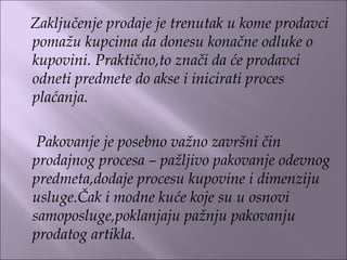 Zaključenje prodaje je trenutak u kome prodavci
pomažu kupcima da donesu konačne odluke o
kupovini. Praktično,to znači da će prodavci
odneti predmete do akse i inicirati proces
plaćanja.
Pakovanje je posebno važno završni čin
prodajnog procesa – pažljivo pakovanje odevnog
predmeta,dodaje procesu kupovine i dimenziju
usluge.Čak i modne kuće koje su u osnovi
samoposluge,poklanjaju pažnju pakovanju
prodatog artikla.
 