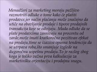 Menadžeri za marketing moraju pažljivo
razmotriti odluke o tome kako će platiti
prodavce,jer način plaćanja može značajno da
utiče na obavljanje prodaje i tipove prodajnih
transakcija koje se odvijaju. Mada odluke da se
plate prodavcima zasnivaju na procentu od
zarde,može imati kratkoročno pozitivan efekat
na prodaju,time se izaziva opasna tendencija da
se utrpava roba,što smanjuje izglede na
dugoročnu uspešnu prodaju.To je razlog zbog
koga je toliko važna prva kalkulacija za
marketinšku orjentaciju i prodajnu snagu.
 