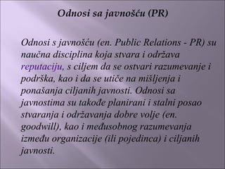 Odnosi sa javnošću (PR)
 
Odnosi s javnošću (en. Public Relations - PR) su
naučna disciplina koja stvara i održava
reputaciju, s ciljem da se ostvari razumevanje i
podrška, kao i da se utiče na mišljenja i
ponašanja ciljanih javnosti. Odnosi sa
javnostima su takođe planirani i stalni posao
stvaranja i održavanja dobre volje (en.
goodwill), kao i međusobnog razumevanja
između organizacije (ili pojedinca) i ciljanih
javnosti.
 