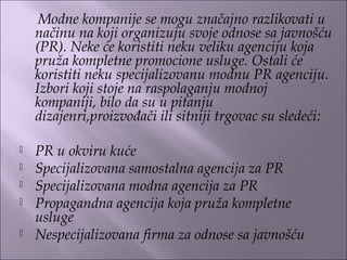 Modne kompanije se mogu značajno razlikovati u
načinu na koji organizuju svoje odnose sa javnošću
(PR). Neke će koristiti neku veliku agenciju koja
pruža kompletne promocione usluge. Ostali će
koristiti neku specijalizovanu modnu PR agenciju.
Izbori koji stoje na raspolaganju modnoj
kompaniji, bilo da su u pitanju
dizajenri,proizvođači ili sitniji trgovac su sledeći:
 PR u okviru kuće
 Specijalizovana samostalna agencija za PR
 Specijalizovana modna agencija za PR
 Propagandna agencija koja pruža kompletne
usluge
 Nespecijalizovana firma za odnose sa javnošću
 
