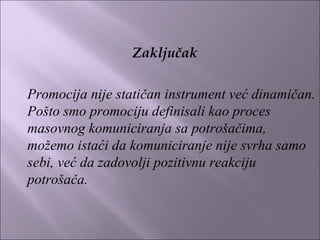 Zaključak
 
Promocija nije statičan instrument već dinamičan.
Pošto smo promociju definisali kao proces
masovnog komuniciranja sa potrošačima,
možemo istaći da komuniciranje nije svrha samo
sebi, već da zadovolji pozitivnu reakciju
potrošača.
 