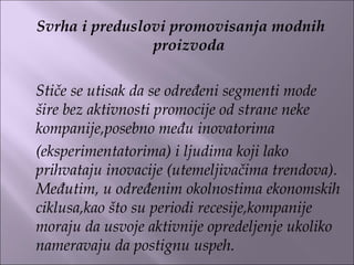 Svrha i preduslovi promovisanja modnih
proizvoda
 
Stiče se utisak da se određeni segmenti mode
šire bez aktivnosti promocije od strane neke
kompanije,posebno među inovatorima
(eksperimentatorima) i ljudima koji lako
prihvataju inovacije (utemeljivačima trendova).
Međutim, u određenim okolnostima ekonomskih
ciklusa,kao što su periodi recesije,kompanije
moraju da usvoje aktivnije opredeljenje ukoliko
nameravaju da postignu uspeh.
 