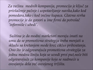 Za većinu modnih kompanija, promocija je ključ za
privlačenje pažnje i uspotavljanje navika,kako kod
pomodara,tako i kod većine kupaca. Glavna svrha
promocije je da govori u ime firmi da potrošač
’informiše i ubedi’.
Suština je da modni marketari moraju imati na
umu da se promotivna strategija treba menjati u
skladu sa kretanjem mode kroz ciklus prihvatanja.
Ono što je odgovarajuća promotivna strategija za
jednu modnu liniju koja se uvodi prvi put,neće biti
odgovarajuće za kompanije koja se nadmeće u
osvajanju dela već osvojenog tržišta.
 