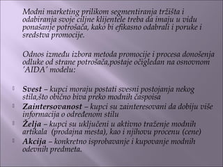 Modni marketing prilikom segmentiranja tržišta i
odabiranja svoje ciljne klijentele treba da imaju u vidu
ponašanje potrošača, kako bi efikasno odabrali i poruke i
sredstva promocije.
Odnos između izbora metoda promocije i procesa donošenja
odluke od strane potrošača,postaje očigledan na osnovnom
’AIDA’ modelu:
 
 Svest – kupci moraju postati svesni postojanja nekog
stila,što obično biva preko modnih časpoisa
 Zaintersovanost – kupci su zainteresovani da dobiju više
informacija o određenom stilu
 Želja – kupci su uključeni u aktivno traženje modnih
artikala (prodajna mesta), kao i njihovu procenu (cene)
 Akcija – konkretno isprobavanje i kupovanje modnih
odevnih predmeta.
 