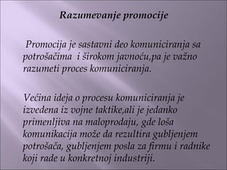 Razumevanje promocije
 
Promocija je sastavni deo komuniciranja sa
potrošačima i širokom javnoću,pa je važno
razumeti proces komuniciranja.
Većina ideja o procesu komuniciranja je
izvedena iz vojne taktike,ali je jedanko
primenljiva na maloprodaju, gde loša
komunikacija može da rezultira gubljenjem
potrošača, gubljenjem posla za firmu i radnike
koji rade u konkretnoj industriji.
 