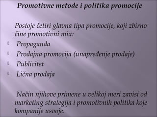 Promotivne metode i politika promocije
 
Postoje četiri glavna tipa promocije, koji zbirno
čine promotivni mix:
 Propaganda
 Prodajna promocija (unapređenje prodaje)
 Publicitet
 Lična prodaja
Način njihove primene u velikoj meri zavisi od
marketing strategija i promotivnih politika koje
kompanije usvoje.
 