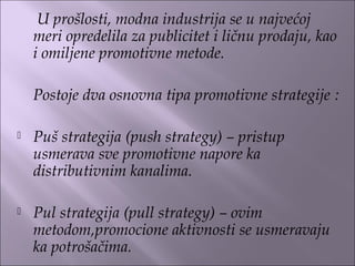 U prošlosti, modna industrija se u najvećoj
meri opredelila za publicitet i ličnu prodaju, kao
i omiljene promotivne metode.
Postoje dva osnovna tipa promotivne strategije :
 Puš strategija (push strategy) – pristup
usmerava sve promotivne napore ka
distributivnim kanalima.
 
 Pul strategija (pull strategy) – ovim
metodom,promocione aktivnosti se usmeravaju
ka potrošačima.
 